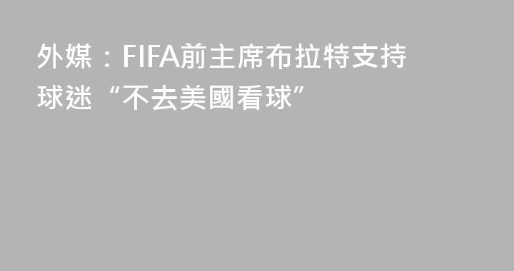外媒：FIFA前主席布拉特支持球迷“不去美國看球”