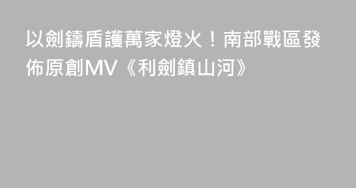 以劍鑄盾護萬家燈火！南部戰區發佈原創MV《利劍鎮山河》