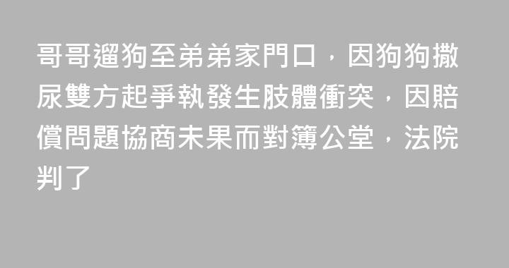 哥哥遛狗至弟弟家門口，因狗狗撒尿雙方起爭執發生肢體衝突，因賠償問題協商未果而對簿公堂，法院判了