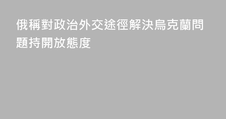 俄稱對政治外交途徑解決烏克蘭問題持開放態度