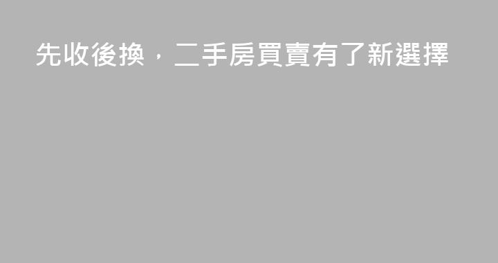 先收後換，二手房買賣有了新選擇
