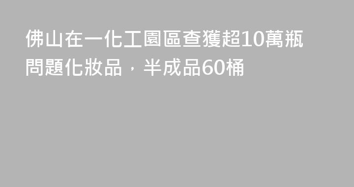 佛山在一化工園區查獲超10萬瓶問題化妝品，半成品60桶