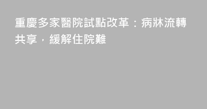 重慶多家醫院試點改革：病牀流轉共享，緩解住院難
