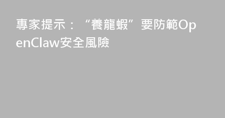 專家提示：“養龍蝦”要防範OpenClaw安全風險
