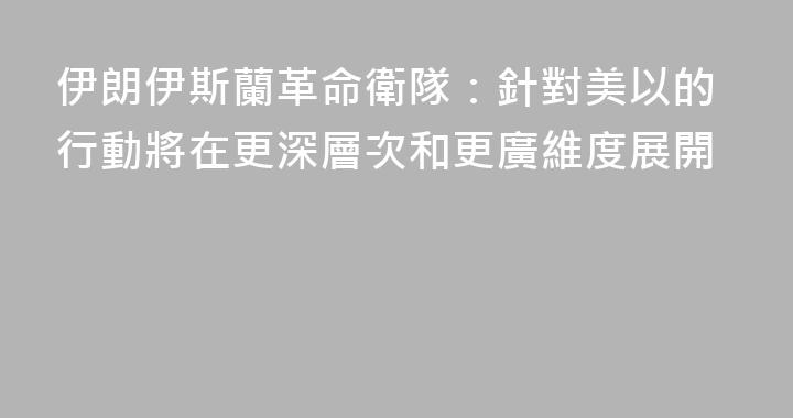 伊朗伊斯蘭革命衛隊：針對美以的行動將在更深層次和更廣維度展開