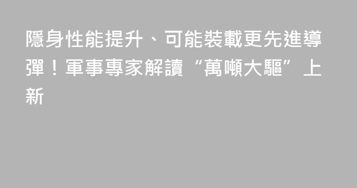 隱身性能提升、可能裝載更先進導彈！軍事專家解讀“萬噸大驅”上新