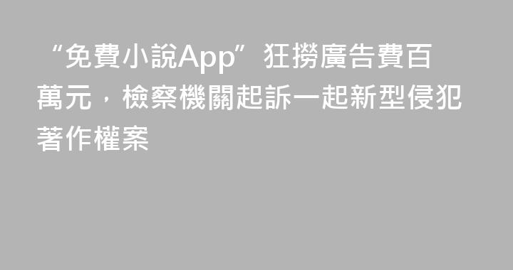 “免費小說App”狂撈廣告費百萬元，檢察機關起訴一起新型侵犯著作權案