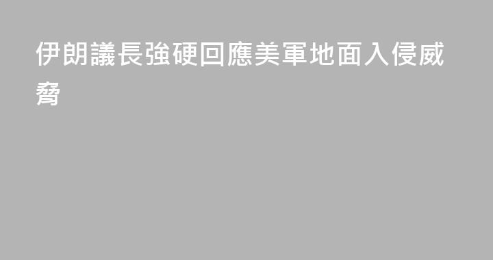 伊朗議長強硬回應美軍地面入侵威脅