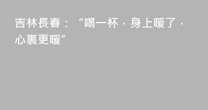 吉林長春：“喝一杯，身上暖了，心裏更暖”
