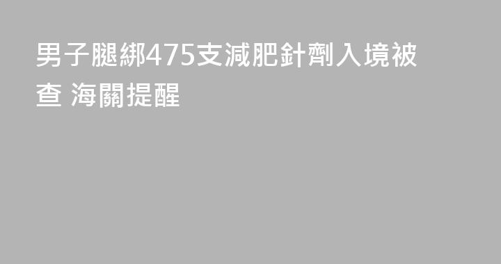 男子腿綁475支減肥針劑入境被查 海關提醒
