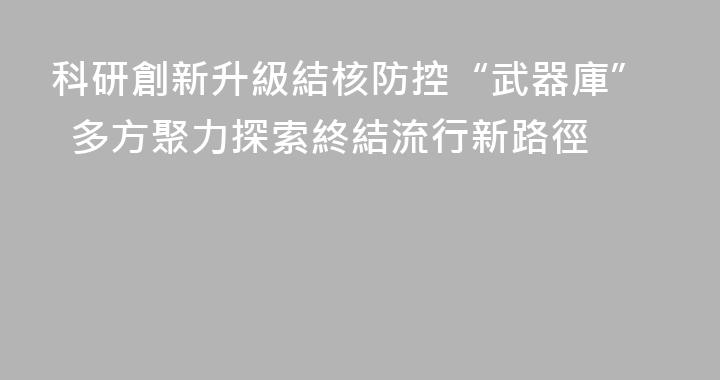 科研創新升級結核防控“武器庫”  多方聚力探索終結流行新路徑