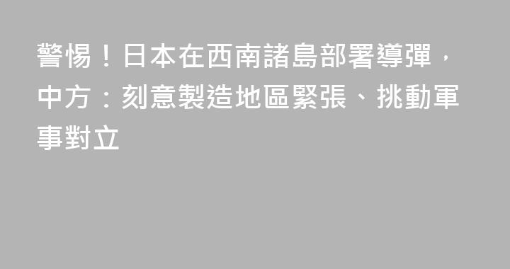 警惕！日本在西南諸島部署導彈，中方：刻意製造地區緊張、挑動軍事對立