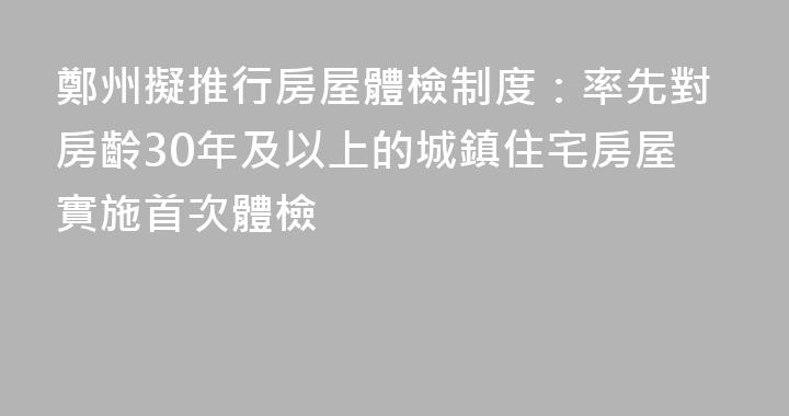 鄭州擬推行房屋體檢制度：率先對房齡30年及以上的城鎮住宅房屋實施首次體檢