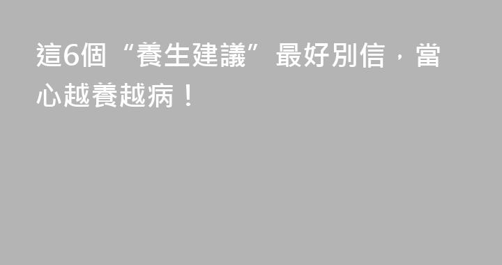 這6個“養生建議”最好別信，當心越養越病！