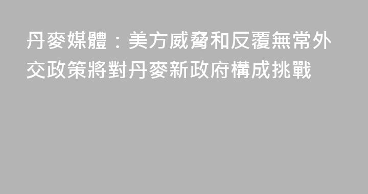 丹麥媒體：美方威脅和反覆無常外交政策將對丹麥新政府構成挑戰