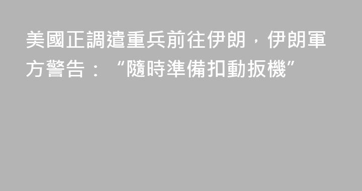 美國正調遣重兵前往伊朗，伊朗軍方警告：“隨時準備扣動扳機”