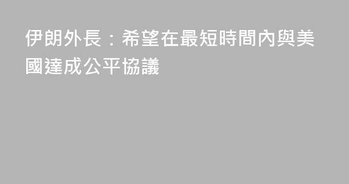 伊朗外長：希望在最短時間內與美國達成公平協議