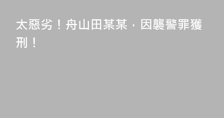 太惡劣！舟山田某某，因襲警罪獲刑！