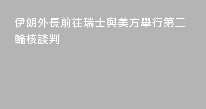 伊朗外長前往瑞士與美方舉行第二輪核談判