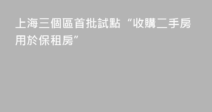 上海三個區首批試點“收購二手房用於保租房”