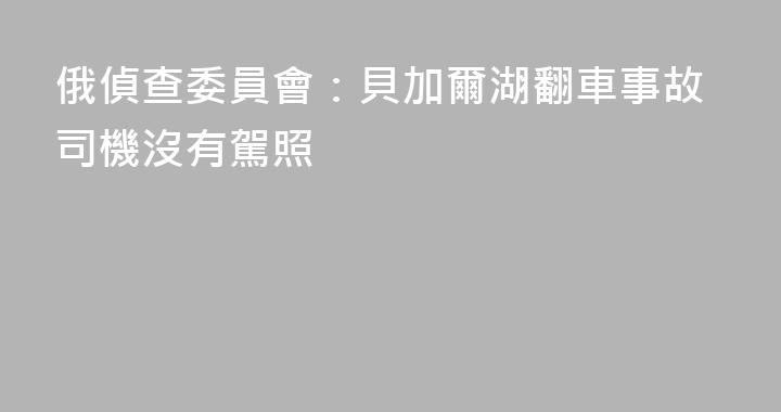 俄偵查委員會：貝加爾湖翻車事故司機沒有駕照