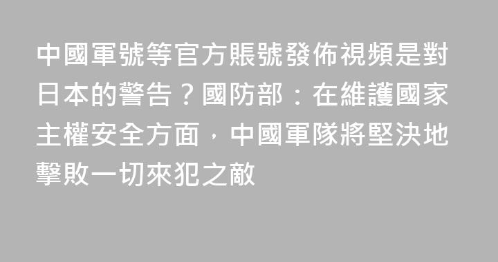 中國軍號等官方賬號發佈視頻是對日本的警告？國防部：在維護國家主權安全方面，中國軍隊將堅決地擊敗一切來犯之敵