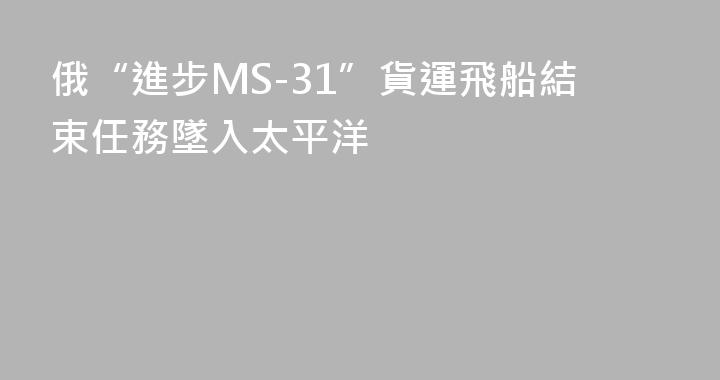 俄“進步MS-31”貨運飛船結束任務墜入太平洋