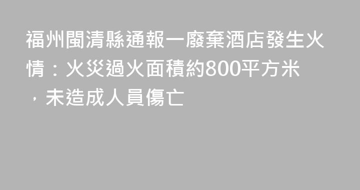 福州閩清縣通報一廢棄酒店發生火情：火災過火面積約800平方米，未造成人員傷亡