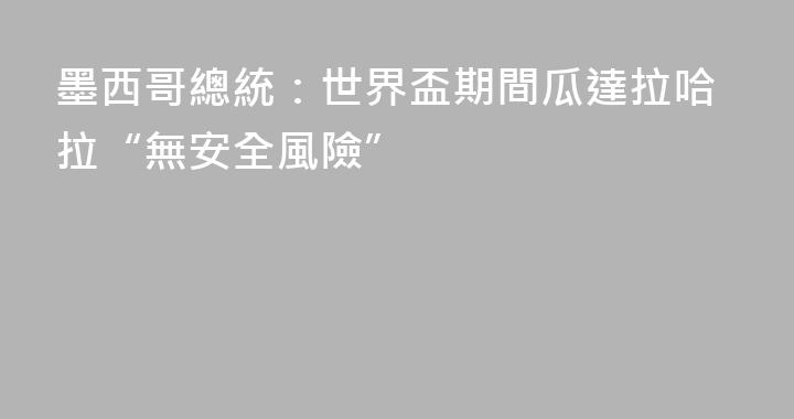 墨西哥總統：世界盃期間瓜達拉哈拉“無安全風險”
