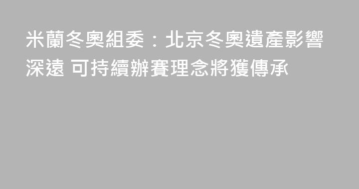 米蘭冬奧組委：北京冬奧遺產影響深遠 可持續辦賽理念將獲傳承