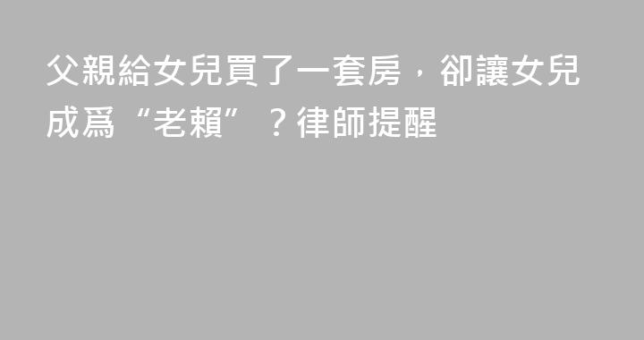 父親給女兒買了一套房，卻讓女兒成爲“老賴”？律師提醒