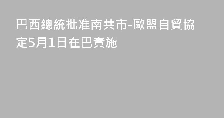 巴西總統批准南共市-歐盟自貿協定5月1日在巴實施