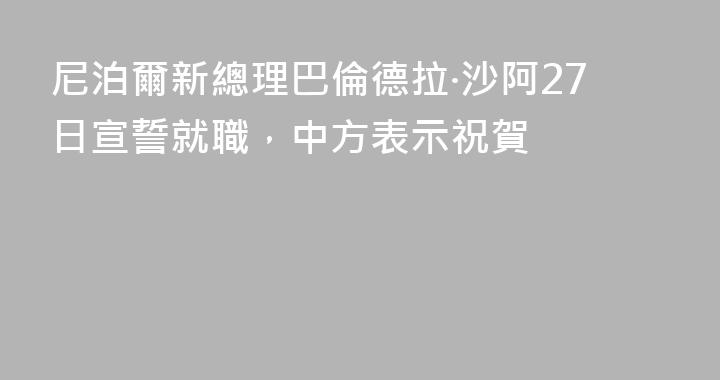 尼泊爾新總理巴倫德拉·沙阿27日宣誓就職，中方表示祝賀