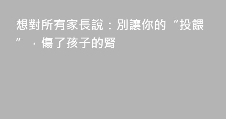 想對所有家長說：別讓你的“投餵”，傷了孩子的腎