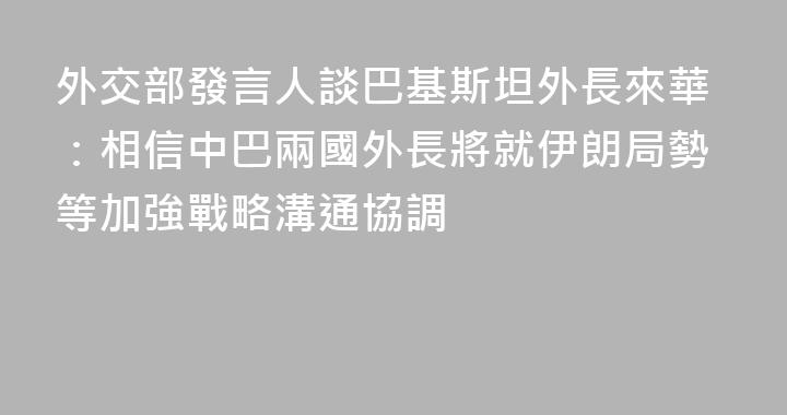 外交部發言人談巴基斯坦外長來華：相信中巴兩國外長將就伊朗局勢等加強戰略溝通協調
