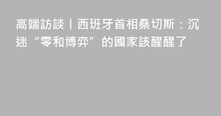高端訪談丨西班牙首相桑切斯：沉迷“零和博弈”的國家該醒醒了