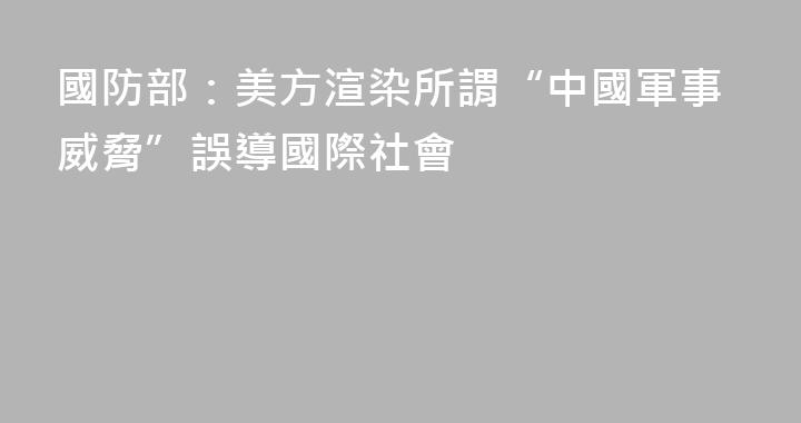 國防部：美方渲染所謂“中國軍事威脅”誤導國際社會