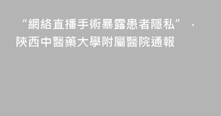 “網絡直播手術暴露患者隱私”，陝西中醫藥大學附屬醫院通報