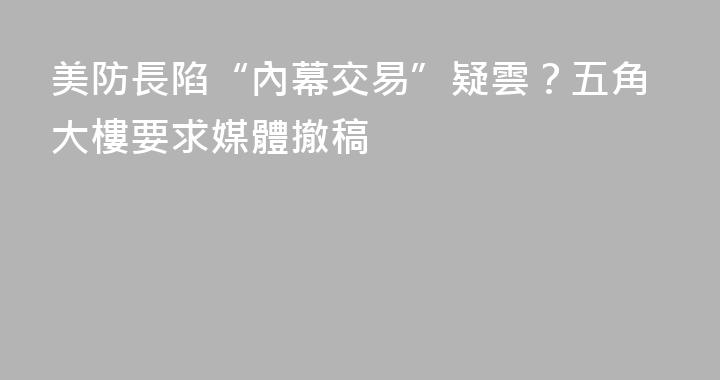 美防長陷“內幕交易”疑雲？五角大樓要求媒體撤稿