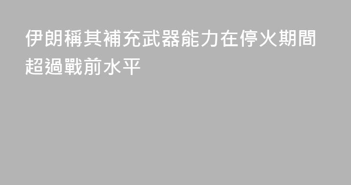 伊朗稱其補充武器能力在停火期間超過戰前水平