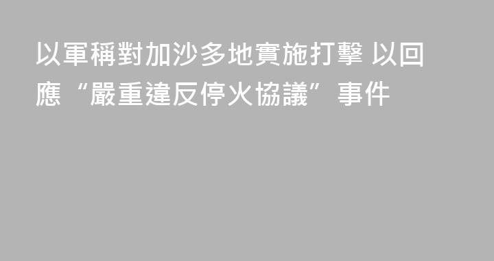 以軍稱對加沙多地實施打擊 以回應“嚴重違反停火協議”事件