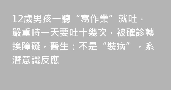12歲男孩一聽“寫作業”就吐，嚴重時一天要吐十幾次，被確診轉換障礙，醫生：不是“裝病”，系潛意識反應