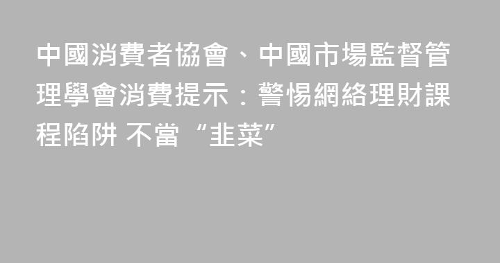 中國消費者協會、中國市場監督管理學會消費提示：警惕網絡理財課程陷阱 不當“韭菜”