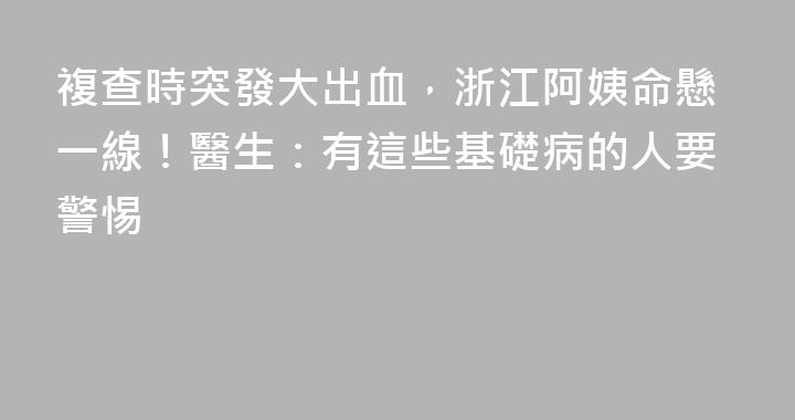複查時突發大出血，浙江阿姨命懸一線！醫生：有這些基礎病的人要警惕