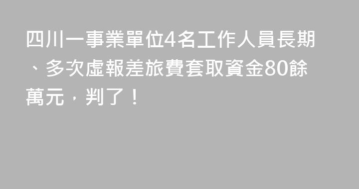 四川一事業單位4名工作人員長期、多次虛報差旅費套取資金80餘萬元，判了！