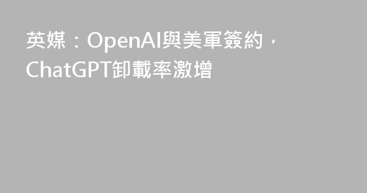英媒：OpenAI與美軍簽約，ChatGPT卸載率激增