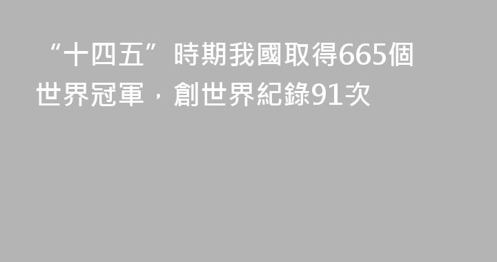 “十四五”時期我國取得665個世界冠軍，創世界紀錄91次