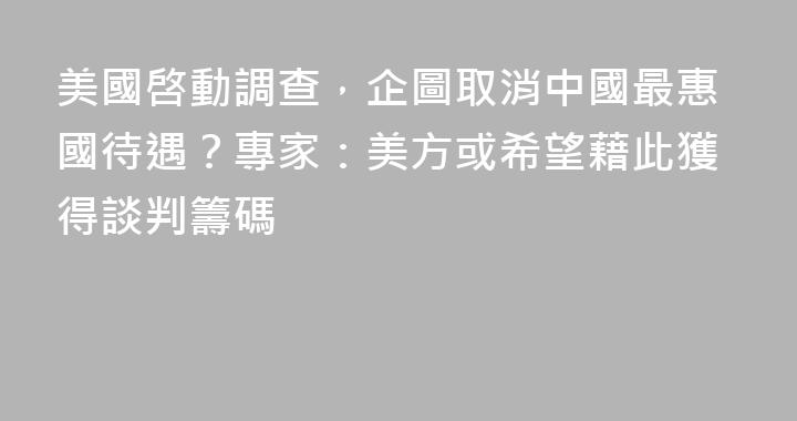 美國啓動調查，企圖取消中國最惠國待遇？專家：美方或希望藉此獲得談判籌碼