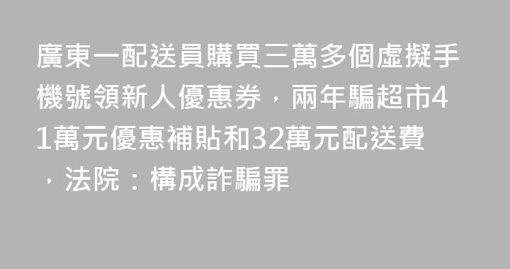 廣東一配送員購買三萬多個虛擬手機號領新人優惠券，兩年騙超市41萬元優惠補貼和32萬元配送費，法院：構成詐騙罪