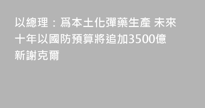 以總理：爲本土化彈藥生產 未來十年以國防預算將追加3500億新謝克爾